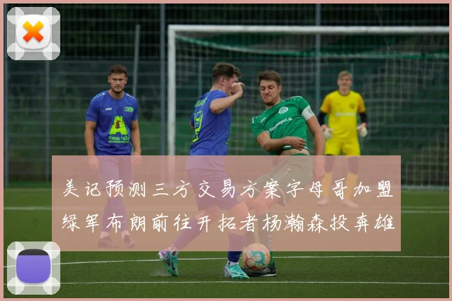 美记预测三方交易方案字母哥加盟绿军布朗前往开拓者杨瀚森投奔雄鹿