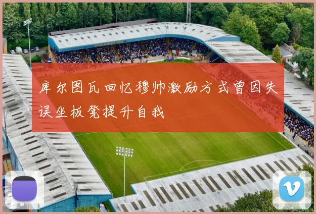 库尔图瓦回忆穆帅激励方式曾因失误坐板凳提升自我