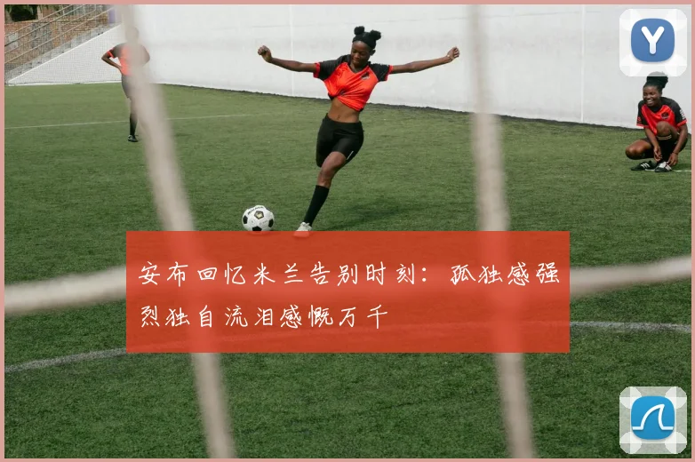 安布回忆米兰告别时刻：孤独感强烈独自流泪感慨万千