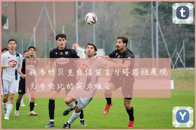 施洛特贝克自信宣言与塔搭档展现无与伦比的实力组合