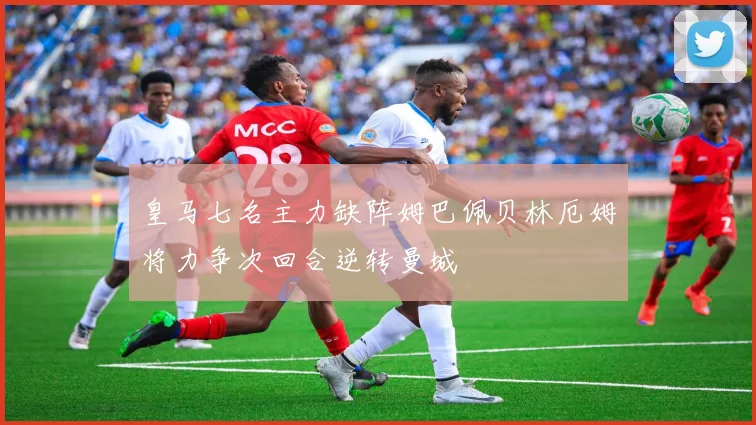 皇马七名主力缺阵姆巴佩贝林厄姆将力争次回合逆转曼城