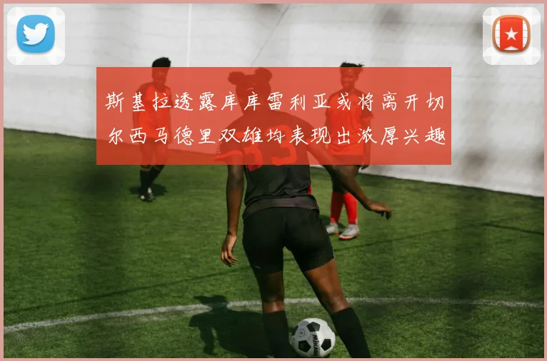 斯基拉透露库库雷利亚或将离开切尔西马德里双雄均表现出浓厚兴趣