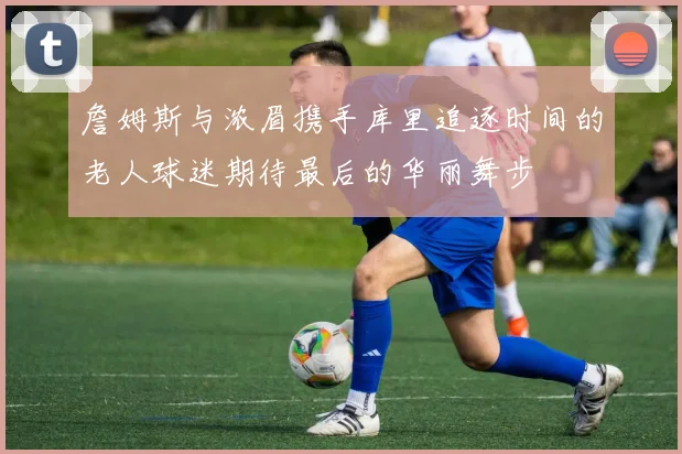 詹姆斯与浓眉携手库里追逐时间的老人球迷期待最后的华丽舞步