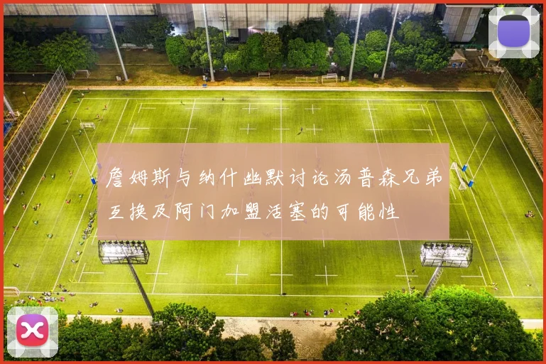 詹姆斯与纳什幽默讨论汤普森兄弟互换及阿门加盟活塞的可能性