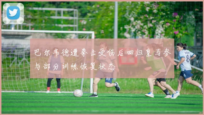 巴尔韦德遭拳击受伤后回归皇马参与部分训练恢复状态