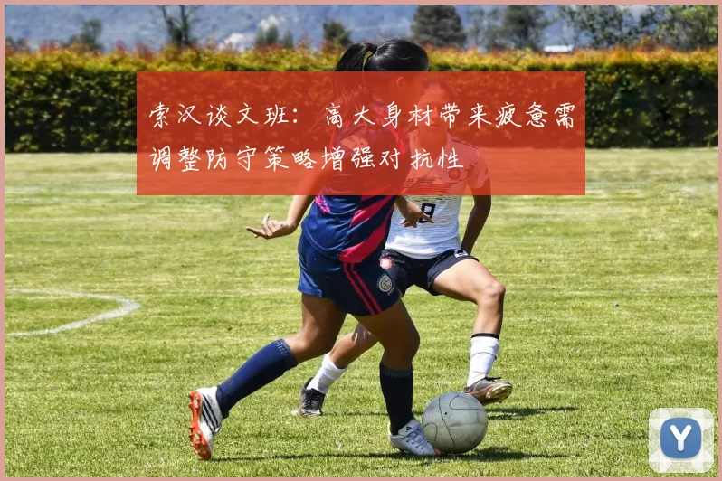 索汉谈文班：高大身材带来疲惫需调整防守策略增强对抗性