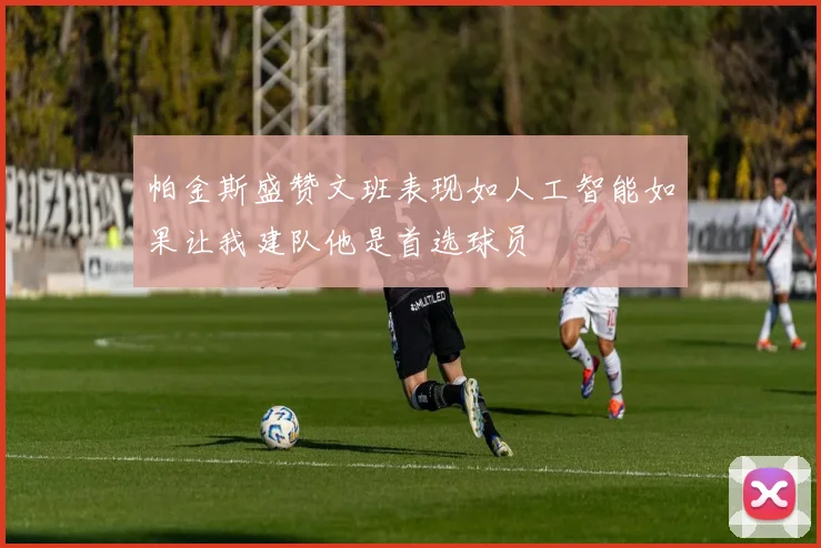 帕金斯盛赞文班表现如人工智能如果让我建队他是首选球员