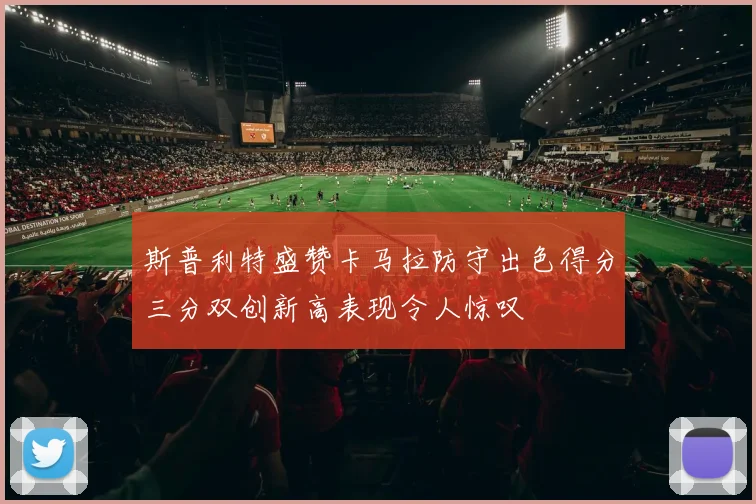 斯普利特盛赞卡马拉防守出色得分三分双创新高表现令人惊叹