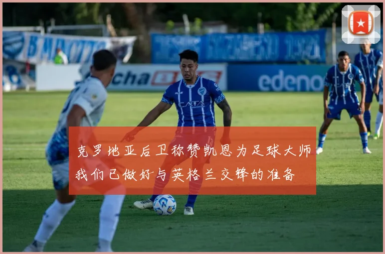 克罗地亚后卫称赞凯恩为足球大师我们已做好与英格兰交锋的准备