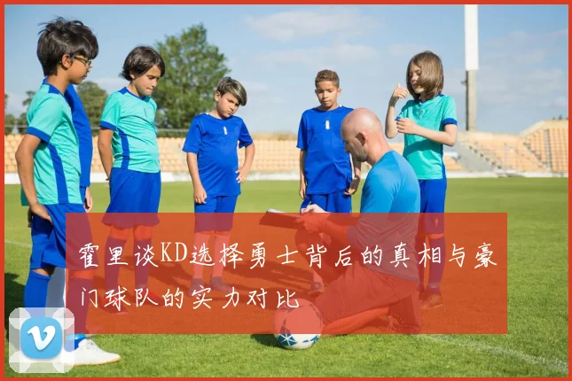 霍里谈KD选择勇士背后的真相与豪门球队的实力对比