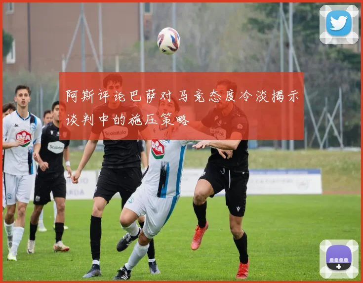 阿斯评论巴萨对马竞态度冷淡揭示谈判中的施压策略