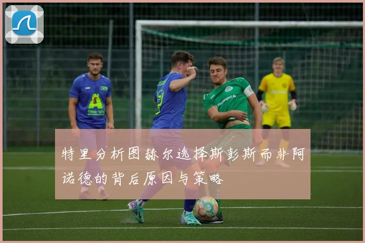 特里分析图赫尔选择斯彭斯而非阿诺德的背后原因与策略