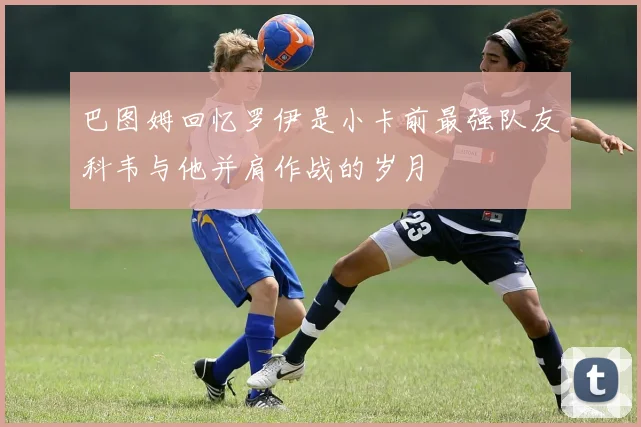 巴图姆回忆罗伊是小卡前最强队友科韦与他并肩作战的岁月