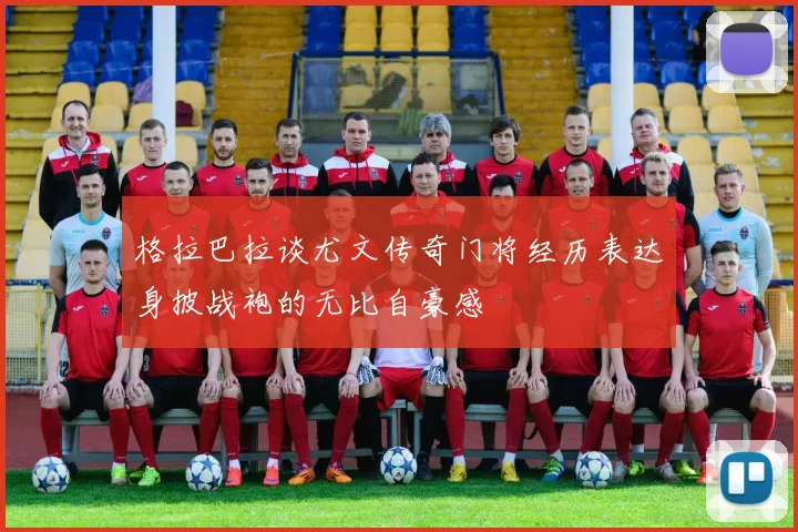 格拉巴拉谈尤文传奇门将经历表达身披战袍的无比自豪感