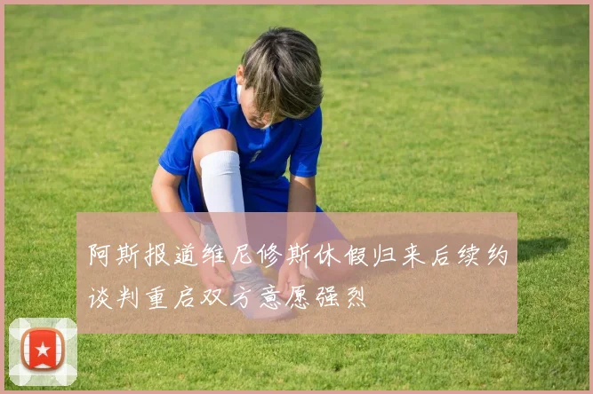 阿斯报道维尼修斯休假归来后续约谈判重启双方意愿强烈